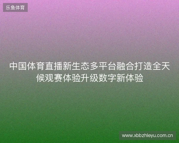中国体育直播新生态多平台融合打造全天候观赛体验升级数字新体验