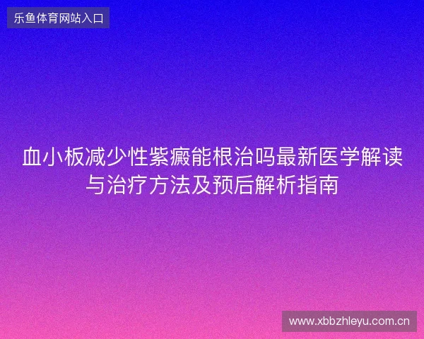 血小板减少性紫癜能根治吗最新医学解读与治疗方法及预后解析指南