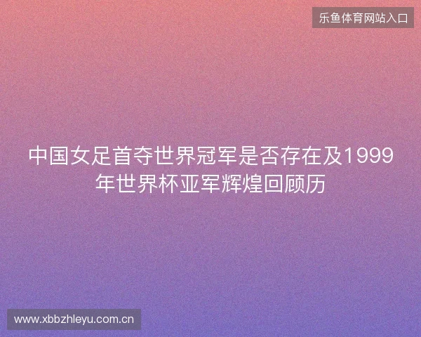 中国女足首夺世界冠军是否存在及1999年世界杯亚军辉煌回顾历